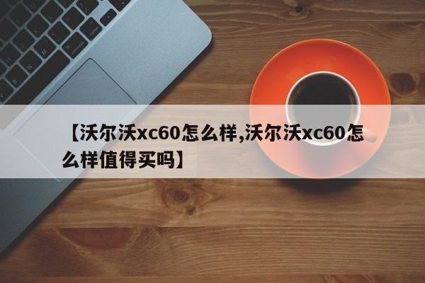 【沃尔沃xc60怎么样,沃尔沃xc60怎么样值得买吗】