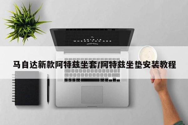 马自达新款阿特兹坐套/阿特兹坐垫安装教程