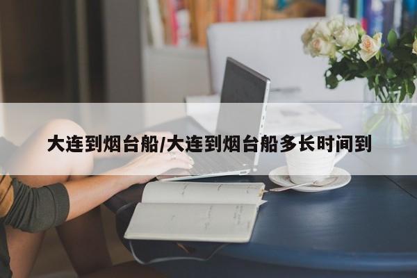 大连到烟台船/大连到烟台船多长时间到