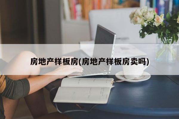 房地产样板房(房地产样板房卖吗)