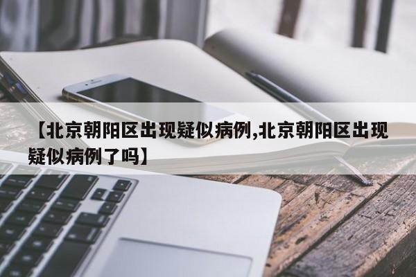 【北京朝阳区出现疑似病例,北京朝阳区出现疑似病例了吗】