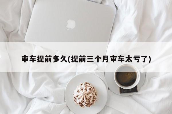 审车提前多久(提前三个月审车太亏了)