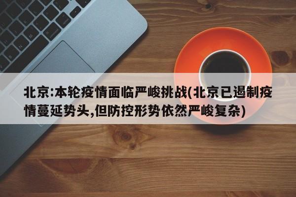 北京:本轮疫情面临严峻挑战(北京已遏制疫情蔓延势头,但防控形势依然严峻复杂)
