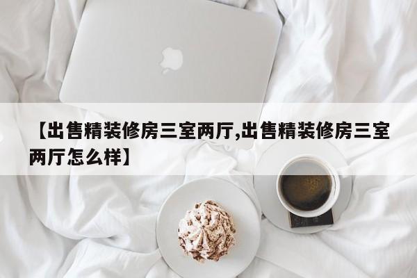 【出售精装修房三室两厅,出售精装修房三室两厅怎么样】
