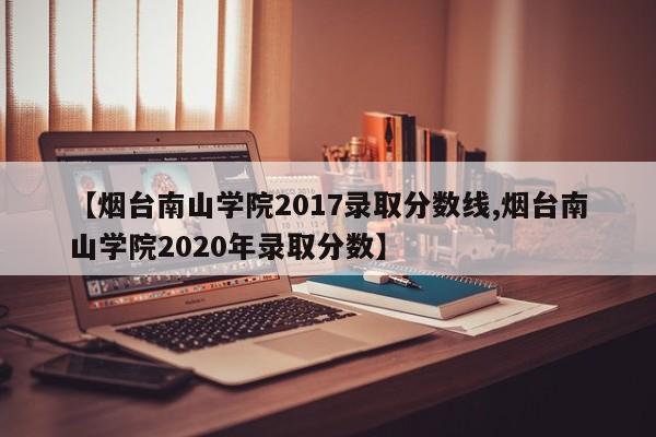 【烟台南山学院2017录取分数线,烟台南山学院2020年录取分数】