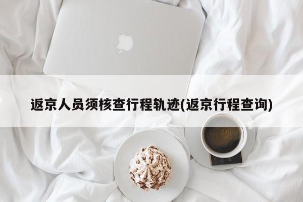 返京人员须核查行程轨迹(返京行程查询)