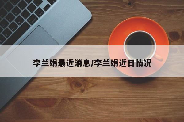 李兰娟最近消息/李兰娟近日情况