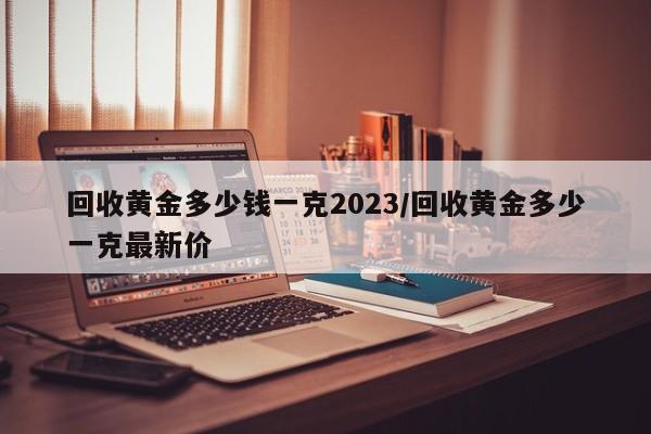 回收黄金多少钱一克2023/回收黄金多少一克最新价
