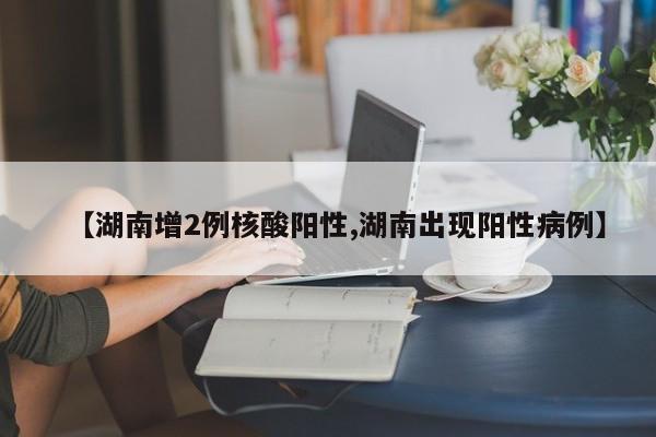 【湖南增2例核酸阳性,湖南出现阳性病例】