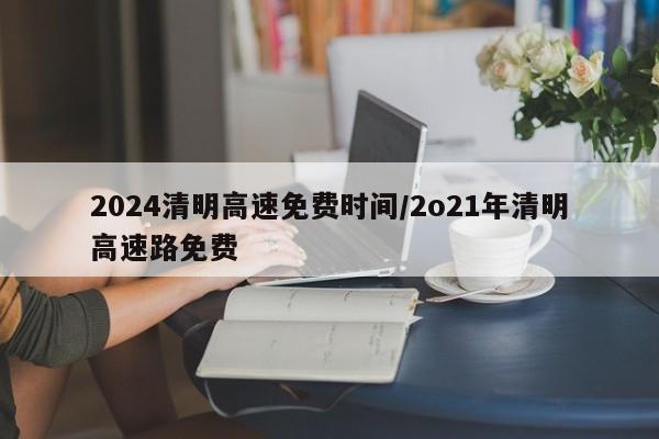 2024清明高速免费时间/2o21年清明高速路免费