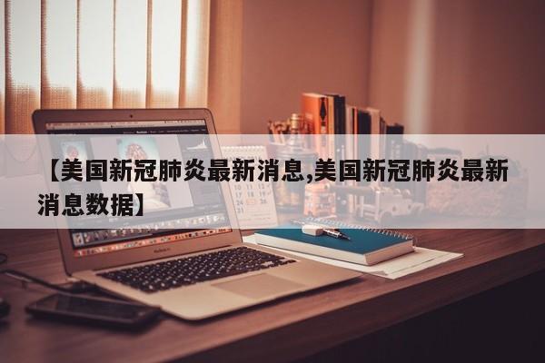 【美国新冠肺炎最新消息,美国新冠肺炎最新消息数据】