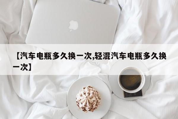 【汽车电瓶多久换一次,轻混汽车电瓶多久换一次】