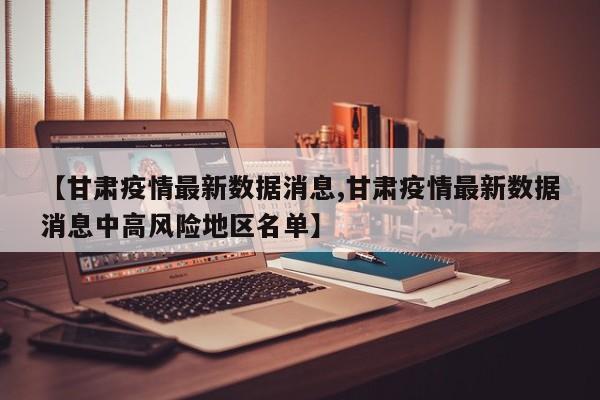 【甘肃疫情最新数据消息,甘肃疫情最新数据消息中高风险地区名单】