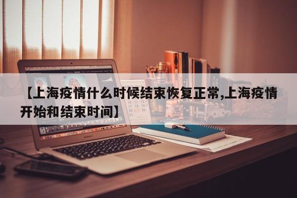 【上海疫情什么时候结束恢复正常,上海疫情开始和结束时间】