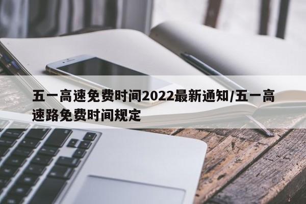 五一高速免费时间2022最新通知/五一高速路免费时间规定