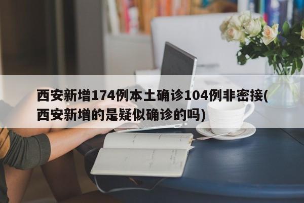 西安新增174例本土确诊104例非密接(西安新增的是疑似确诊的吗)