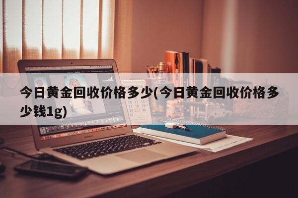 今日黄金回收价格多少(今日黄金回收价格多少钱1g)