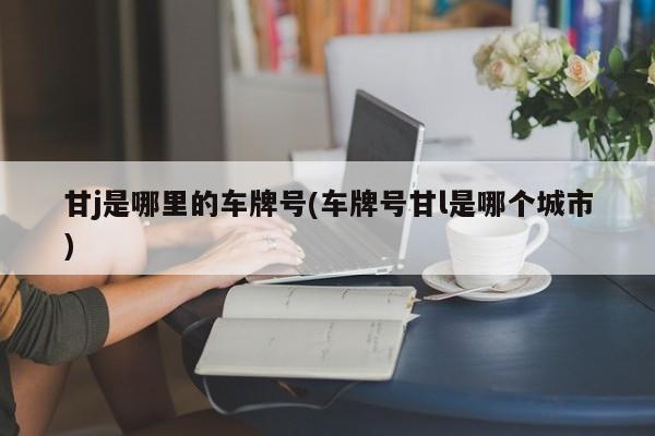 甘j是哪里的车牌号(车牌号甘l是哪个城市)