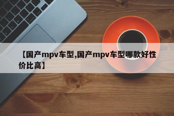 【国产mpv车型,国产mpv车型哪款好性价比高】