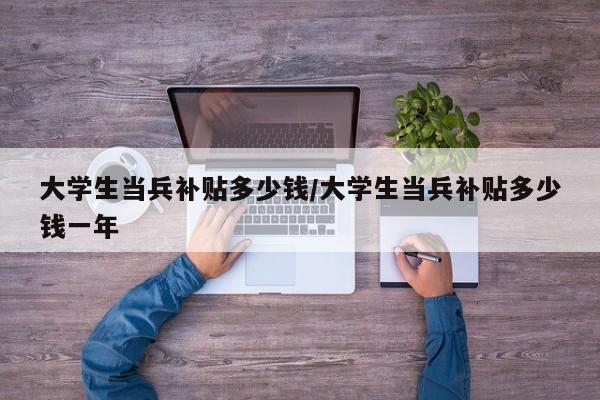 大学生当兵补贴多少钱/大学生当兵补贴多少钱一年