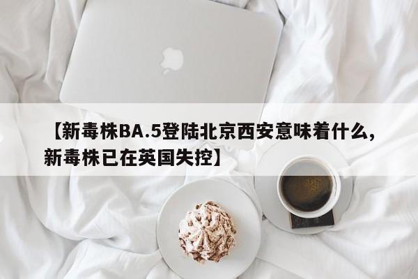 【新毒株BA.5登陆北京西安意味着什么,新毒株已在英国失控】
