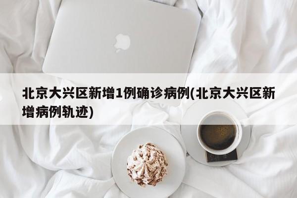 北京大兴区新增1例确诊病例(北京大兴区新增病例轨迹)