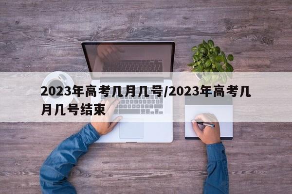 2023年高考几月几号/2023年高考几月几号结束