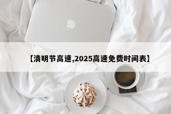 【清明节高速,2025高速免费时间表】