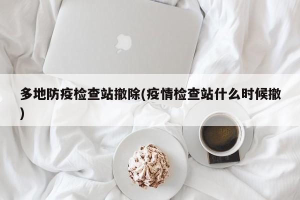多地防疫检查站撤除(疫情检查站什么时候撤)