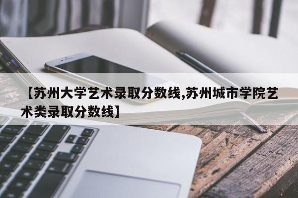 【苏州大学艺术录取分数线,苏州城市学院艺术类录取分数线】