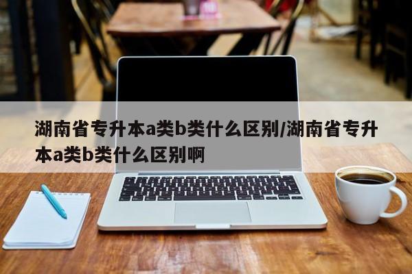 湖南省专升本a类b类什么区别/湖南省专升本a类b类什么区别啊