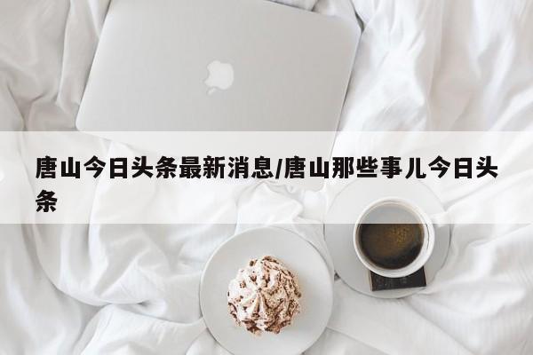 唐山今日头条最新消息/唐山那些事儿今日头条