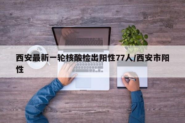 西安最新一轮核酸检出阳性77人/西安市阳性