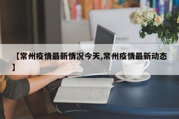 【常州疫情最新情况今天,常州疫情最新动态】