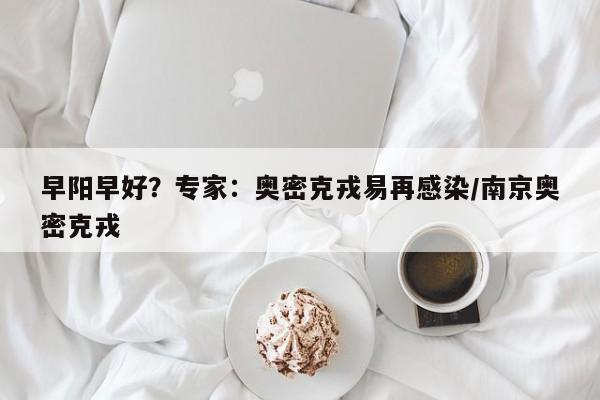 早阳早好？专家：奥密克戎易再感染/南京奥密克戎