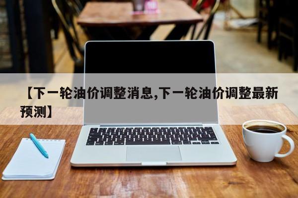 【下一轮油价调整消息,下一轮油价调整最新预测】