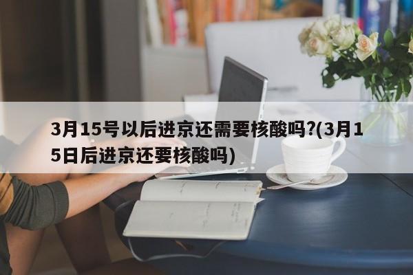 3月15号以后进京还需要核酸吗?(3月15日后进京还要核酸吗)