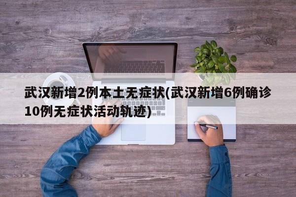 武汉新增2例本土无症状(武汉新增6例确诊10例无症状活动轨迹)