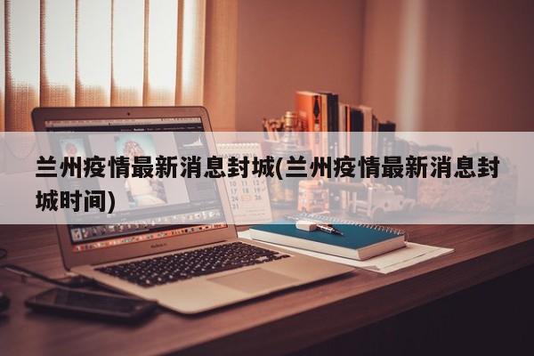 兰州疫情最新消息封城(兰州疫情最新消息封城时间)