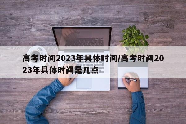 高考时间2023年具体时间/高考时间2023年具体时间是几点