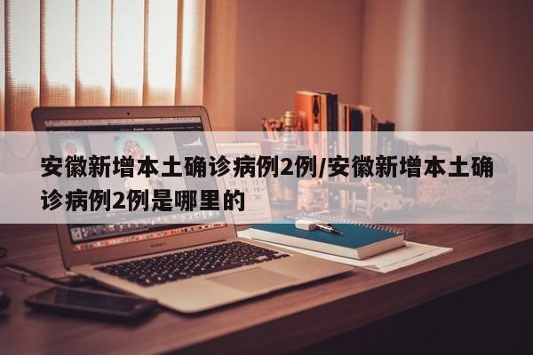 安徽新增本土确诊病例2例/安徽新增本土确诊病例2例是哪里的