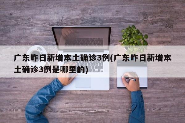 广东昨日新增本土确诊3例(广东昨日新增本土确诊3例是哪里的)