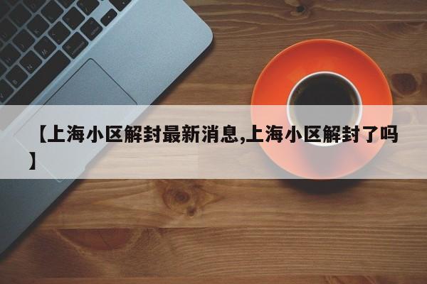 【上海小区解封最新消息,上海小区解封了吗】