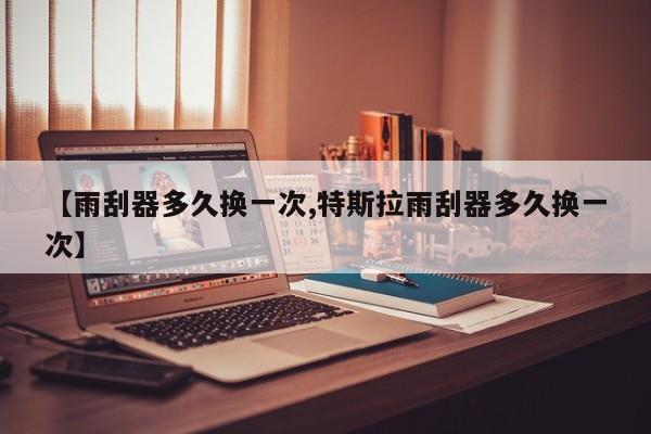 【雨刮器多久换一次,特斯拉雨刮器多久换一次】
