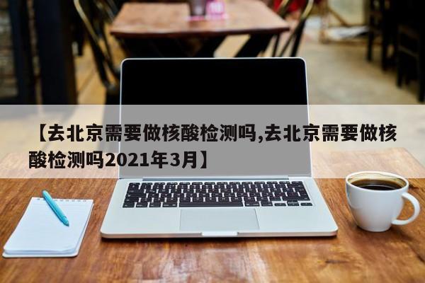 【去北京需要做核酸检测吗,去北京需要做核酸检测吗2021年3月】