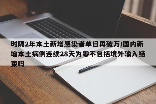 时隔2年本土新增感染者单日再破万/国内新增本土病例连续28天为零不包括境外输入结束吗
