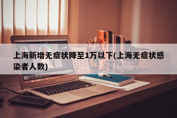 上海新增无症状降至1万以下(上海无症状感染者人数)