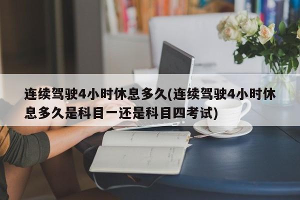 连续驾驶4小时休息多久(连续驾驶4小时休息多久是科目一还是科目四考试)