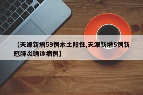 【天津新增59例本土阳性,天津新增5例新冠肺炎确诊病例】