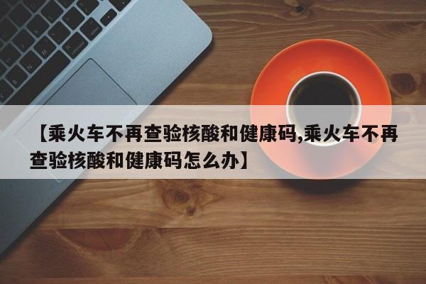 【乘火车不再查验核酸和健康码,乘火车不再查验核酸和健康码怎么办】